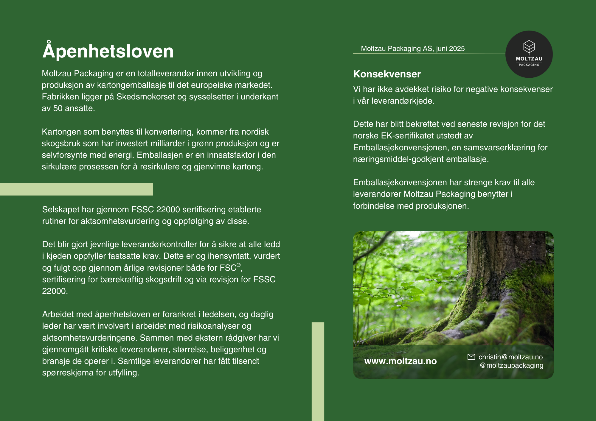 Åpenhetsloven
Moltzau Packaging er en totalleverandør innen utvikling og produksjon av kartongemballasje til det europeiske markedet. Fabrikken ligger på Skedsmokorset og sysselsetter i underkant av 50 ansatte.

Kartongen som benyttes til konvertering, kommer fra nordisk skogsbruk som har investert milliarder i grønn produksjon og er selvforsynte med energi. Emballasjen er en innsatsfaktor i den sirkulære prosessen for å resirkulere og gjenvinne kartong.

Selskapet har gjennom FSSC 22000 sertifisering etablerte rutiner for aktsomhetsvurdering og oppfølging av disse. 

Det blir gjort jevnlige leverandørkontroller for å sikre at alle ledd i kjeden oppfyller fastsatte krav. Dette er og ihensyntatt, vurdert og fulgt opp gjennom årlige revisjoner både for FSC®, sertifisering for bærekraftig skogsdrift og via revisjon for FSSC 22000.

Arbeidet med åpenhetsloven er forankret i ledelsen, og daglig leder har vært involvert i arbeidet med risikoanalyser og aktsomhetsvurderingene. Sammen med ekstern rådgiver har vi gjennomgått kritiske leverandører, størrelse, beliggenhet og bransje de operer i. Samtlige leverandører har fått tilsendt spørreskjema for utfylling.

Konsekvenser
Vi har ikke avdekket risiko for negative konsekvenser i vår leverandørkjede. 

Dette har blitt bekreftet ved seneste revisjon for det norske EK-sertifikatet utstedt av Emballasjekonvensjonen, en samsvarserklæring for næringsmiddel-godkjent emballasje. 

Emballasjekonvensjonen har strenge krav til alle leverandører Moltzau Packaging benytter i forbindelse med produksjonen.